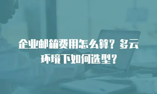 企业邮箱费用怎么算？多云环境下如何选型？