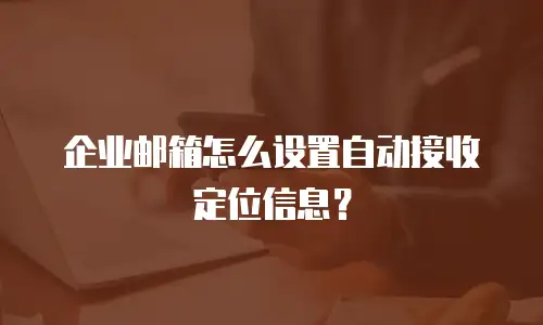 企业邮箱怎么设置自动接收定位信息？