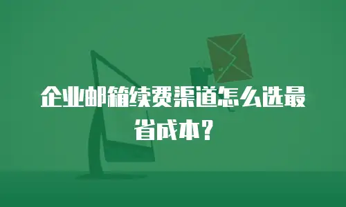 企业邮箱续费渠道怎么选最省成本？