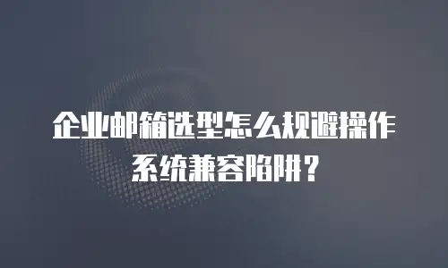 企业邮箱选型怎么规避操作系统兼容陷阱?