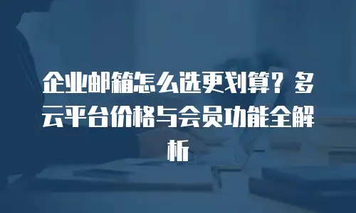 企业邮箱怎么选更划算?多云平台价格与会员功能全解析