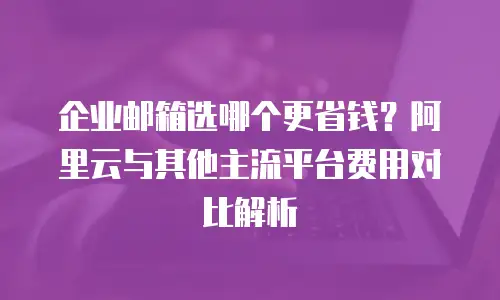 企业邮箱选哪个更省钱？阿里云与其他主流平台费用对比解析