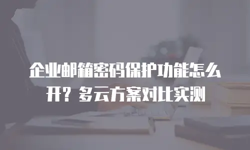 企业邮箱密码保护功能怎么开？多云方案对比实测