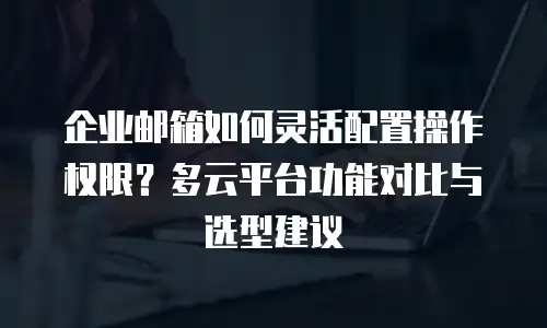 企业邮箱如何灵活配置操作权限?多云平台功能对比与选型建议