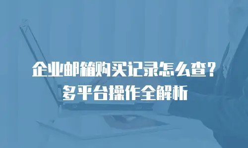 企业邮箱购买记录怎么查？多平台操作全解析
