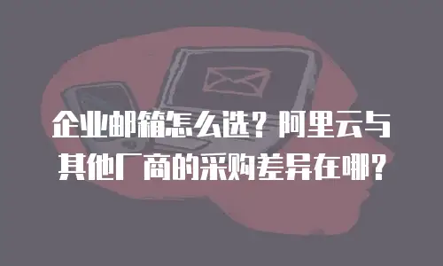企业邮箱怎么选？阿里云与其他厂商的采购差异在哪？