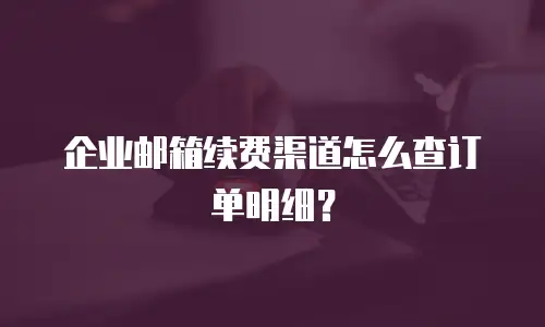 企业邮箱续费渠道怎么查订单明细?