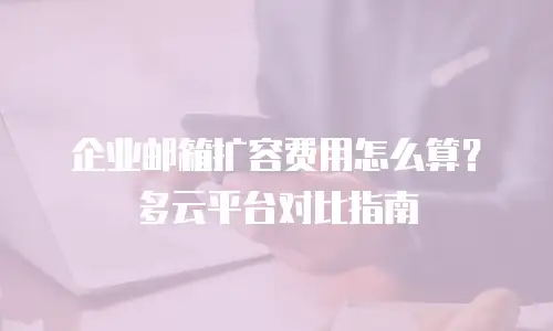 企业邮箱扩容费用怎么算？多云平台对比指南