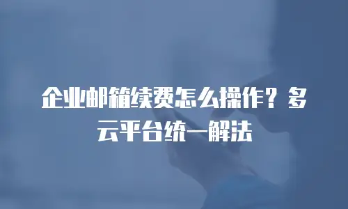 企业邮箱续费怎么操作?多云平台统一解法