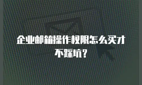 企业邮箱操作权限怎么买才不踩坑？