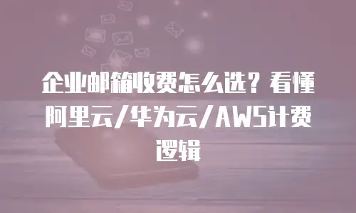 企业邮箱收费怎么选?看懂阿里云/华为云/AWS计费逻辑