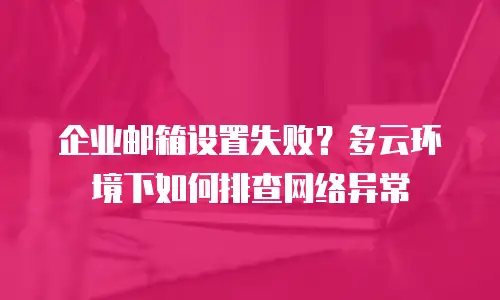企业邮箱设置失败？多云环境下如何排查网络异常
