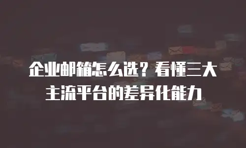 企业邮箱怎么选？看懂三大主流平台的差异化能力