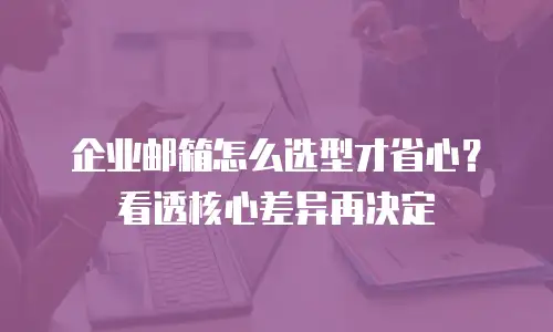 企业邮箱怎么选型才省心？看透核心差异再决定