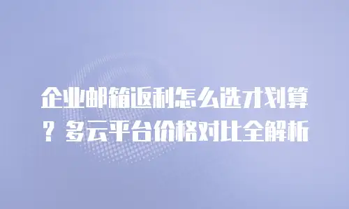 企业邮箱返利怎么选才划算?多云平台价格对比全解析