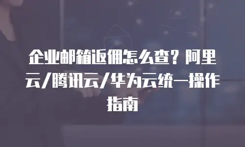 企业邮箱返佣怎么查？阿里云/腾讯云/华为云统一操作指南