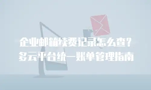 企业邮箱续费记录怎么查？多云平台统一账单管理指南