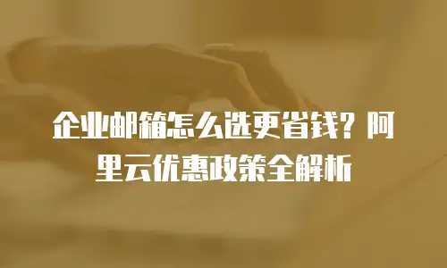 企业邮箱怎么选更省钱？阿里云优惠政策全解析