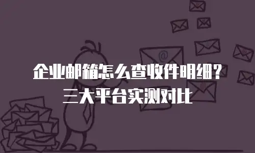 企业邮箱怎么查收件明细？三大平台实测对比