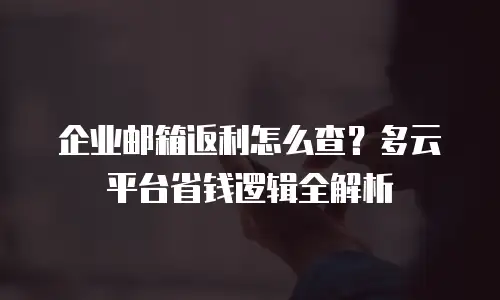 企业邮箱返利怎么查？多云平台省钱逻辑全解析