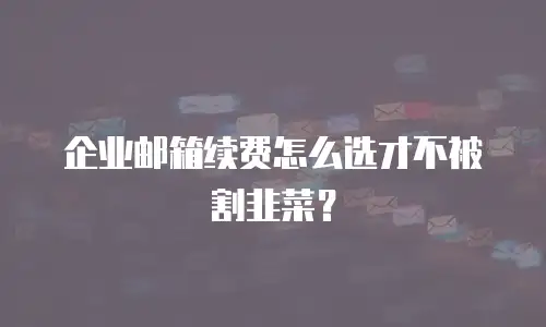 企业邮箱续费怎么选才不被割韭菜?