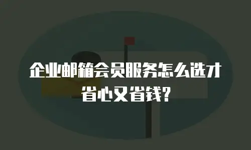 企业邮箱会员服务怎么选才省心又省钱？