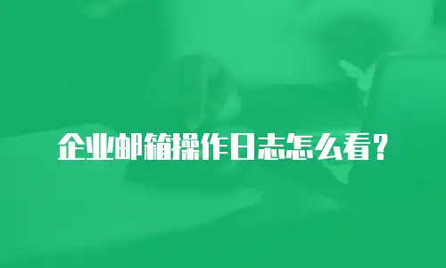 企业邮箱操作日志怎么看?