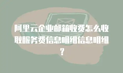 阿里云企业邮箱收费怎么收取服务费信息明细信息明细？