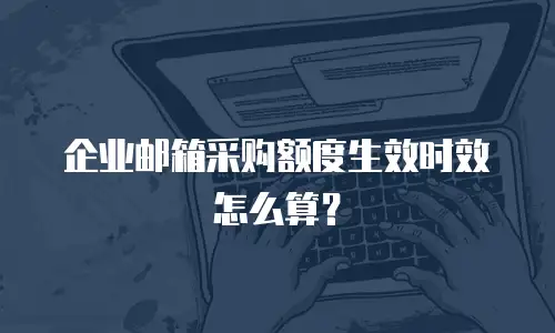 企业邮箱采购额度生效时效怎么算?