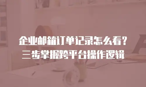 企业邮箱订单记录怎么看？三步掌握跨平台操作逻辑