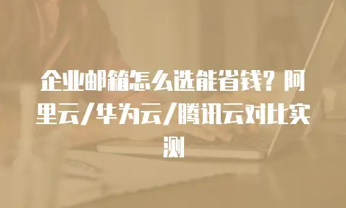 企业邮箱怎么选能省钱?阿里云/华为云/腾讯云对比实测
