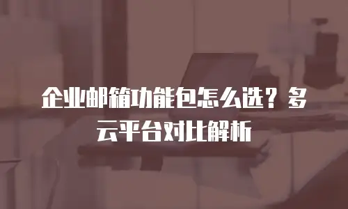 企业邮箱功能包怎么选？多云平台对比解析