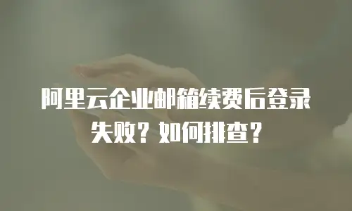 阿里云企业邮箱续费后登录失败？如何排查？