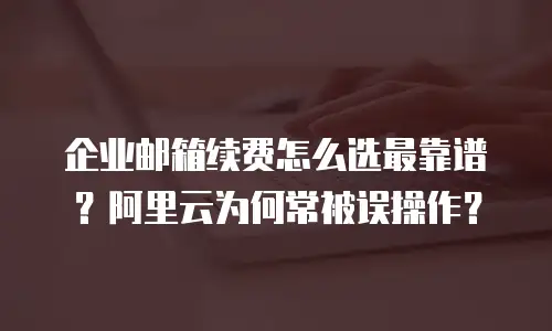 企业邮箱续费怎么选最靠谱?阿里云为何常被误操作?