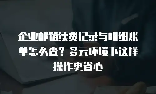 企业邮箱续费记录与明细账单怎么查？多云环境下这样操作更省心