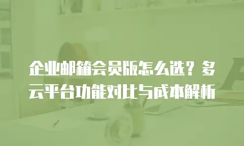 企业邮箱会员版怎么选?多云平台功能对比与成本解析