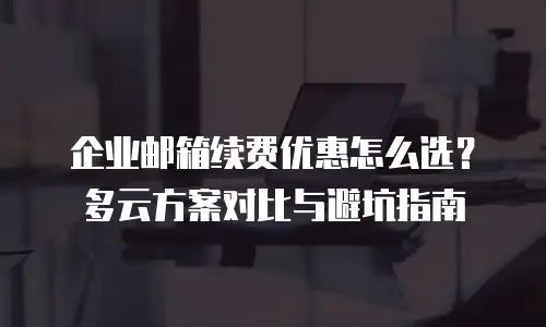 企业邮箱续费优惠怎么选?多云方案对比与避坑指南
