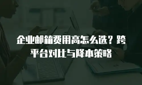 企业邮箱费用高怎么选？跨平台对比与降本策略