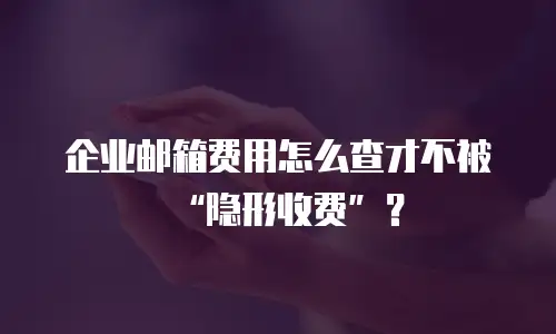 企业邮箱费用怎么查才不被“隐形收费”?