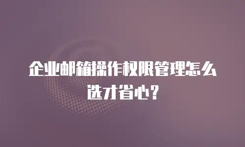 企业邮箱操作权限管理怎么选才省心?