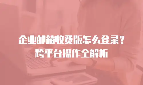 企业邮箱收费版怎么登录？跨平台操作全解析