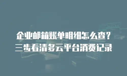 企业邮箱账单明细怎么查？三步看清多云平台消费记录