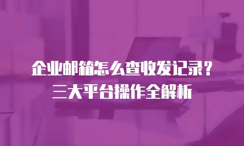 企业邮箱怎么查收发记录？三大平台操作全解析