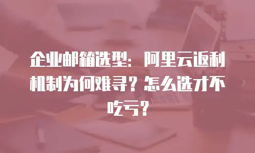 企业邮箱选型：阿里云返利机制为何难寻？怎么选才不吃亏？