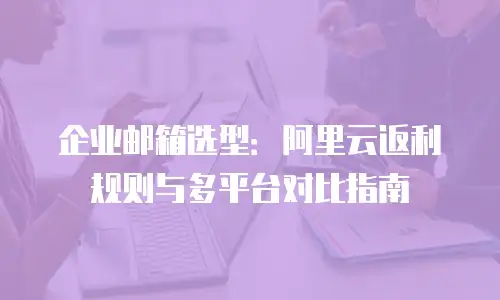 企业邮箱选型:阿里云返利规则与多平台对比指南