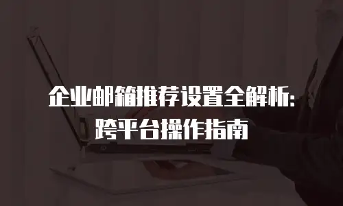 企业邮箱推荐设置全解析:跨平台操作指南