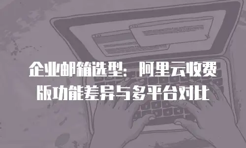企业邮箱选型:阿里云收费版功能差异与多平台对比