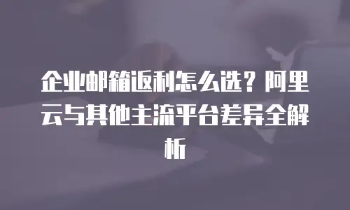 企业邮箱返利怎么选?阿里云与其他主流平台差异全解析