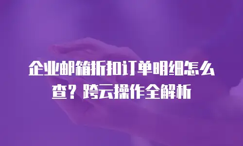 企业邮箱折扣订单明细怎么查？跨云操作全解析