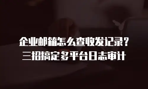 企业邮箱怎么查收发记录？三招搞定多平台日志审计